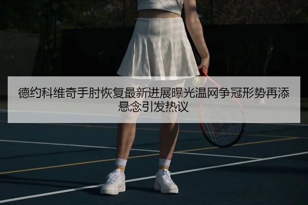 德约科维奇手肘恢复最新进展曝光温网争冠形势再添悬念引发热议